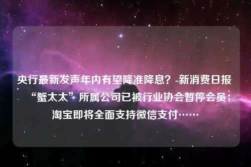 央行最新发声年内有望降准降息？-新消费日报 “蟹太太”所属公司已被行业协会暂停会员；淘宝即将全面支持微信支付……