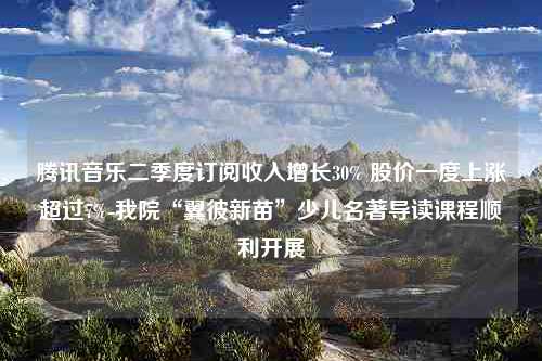 腾讯音乐二季度订阅收入增长30% 股价一度上涨超过7%-我院“翼彼新苗”少儿名著导读课程顺利开展