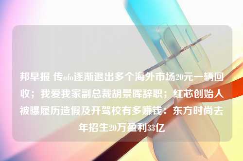 邦早报 传ofo逐渐退出多个海外市场20元一辆回收；我爱我家副总裁胡景晖辞职；红芯创始人被曝履历造假及开驾校有多赚钱：东方时尚去年招生20万盈利33亿