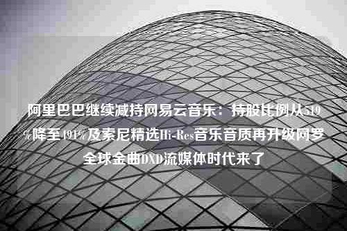 阿里巴巴继续减持网易云音乐：持股比例从519%降至491%及索尼精选Hi-Res音乐音质再升级网罗全球金曲DXD流媒体时代来了