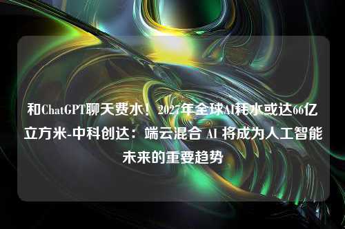 和ChatGPT聊天费水！2027年全球AI耗水或达66亿立方米-中科创达：端云混合 AI 将成为人工智能未来的重要趋势