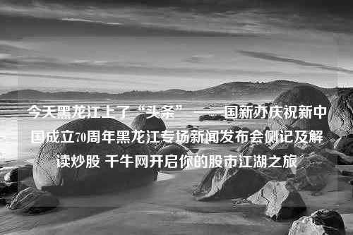 今天黑龙江上了“头条” ——国新办庆祝新中国成立70周年黑龙江专场新闻发布会侧记及解读炒股 千牛网开启你的股市江湖之旅