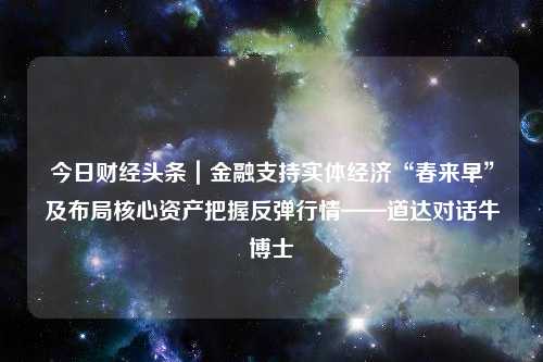 今日财经头条｜金融支持实体经济“春来早”及布局核心资产把握反弹行情——道达对话牛博士