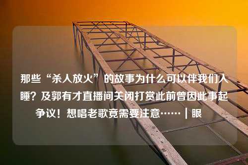 那些“杀人放火”的故事为什么可以伴我们入睡？及郭有才直播间关闭打赏此前曾因此事起争议！想唱老歌竟需要注意……｜眼睩睩