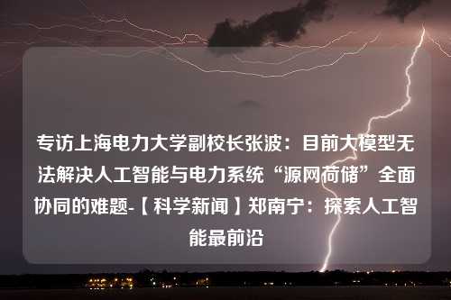 专访上海电力大学副校长张波：目前大模型无法解决人工智能与电力系统“源网荷储”全面协同的难题-【科学新闻】郑南宁：探索人工智能最前沿