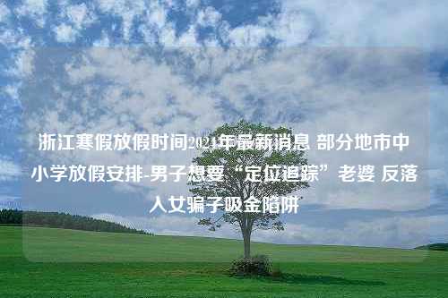 浙江寒假放假时间2024年最新消息 部分地市中小学放假安排-男子想要“定位追踪”老婆 反落入女骗子吸金陷阱