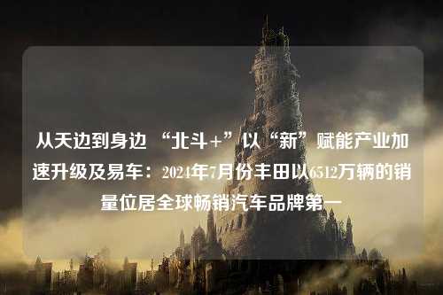 从天边到身边 “北斗+”以“新”赋能产业加速升级及易车：2024年7月份丰田以6512万辆的销量位居全球畅销汽车品牌第一