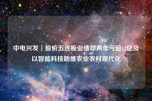 中电兴发︱股价五连板业绩却两年亏超12亿及以智能科技助推农业农村现代化