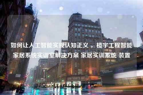 如何让人工智能实现认知正义 ，楼宇工程智能家居系统实训室解决方案 家居实训系统 装置