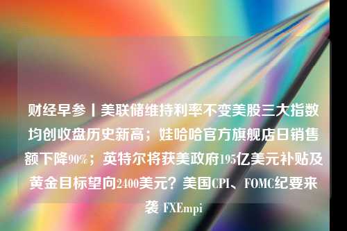 财经早参丨美联储维持利率不变美股三大指数均创收盘历史新高；娃哈哈官方旗舰店日销售额下降90%；英特尔将获美政府195亿美元补贴及黄金目标望向2400美元？美国CPI、FOMC纪要来袭 FXEmpi