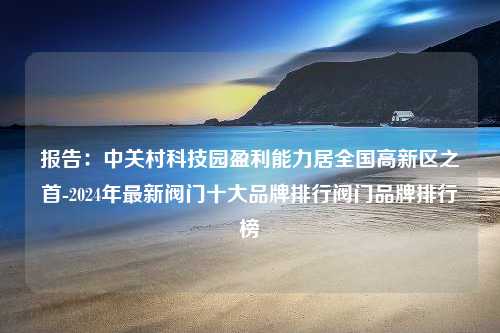 报告：中关村科技园盈利能力居全国高新区之首-2024年最新阀门十大品牌排行阀门品牌排行榜