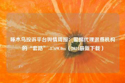 啄木鸟投诉平台舆情周报：警惕代理退费机构的“套路”-8769C0m（2024最新下载）