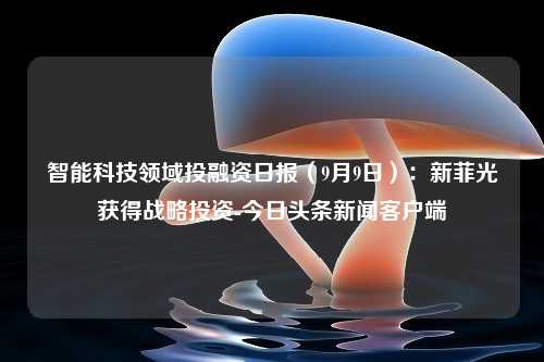 智能科技领域投融资日报（9月9日）：新菲光获得战略投资-今日头条新闻客户端