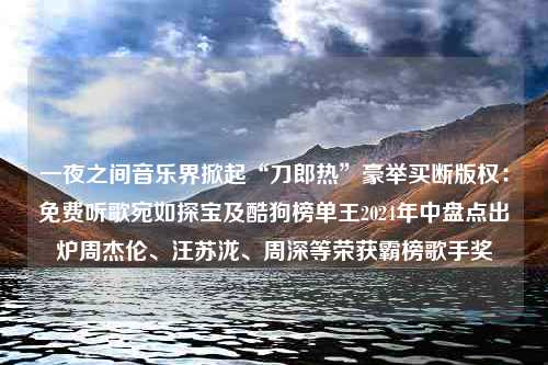 一夜之间音乐界掀起“刀郎热”豪举买断版权：免费听歌宛如探宝及酷狗榜单王2024年中盘点出炉周杰伦、汪苏泷、周深等荣获霸榜歌手奖