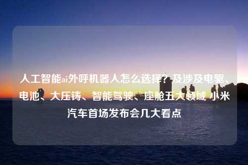 人工智能ai外呼机器人怎么选择？及涉及电驱、电池、大压铸、智能驾驶、座舱五大领域 小米汽车首场发布会几大看点