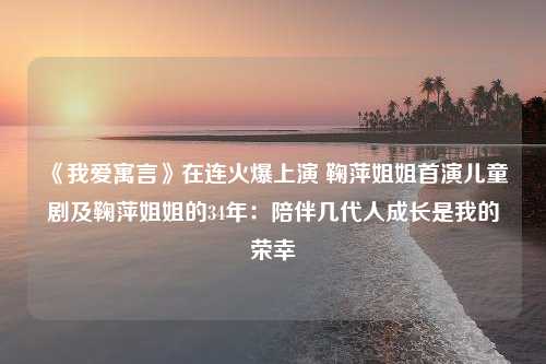 《我爱寓言》在连火爆上演 鞠萍姐姐首演儿童剧及鞠萍姐姐的34年：陪伴几代人成长是我的荣幸