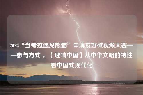 2024“当考拉遇见熊猫”中澳友好微视频大赛——参与方式 ，【理响中国】从中华文明的特性看中国式现代化