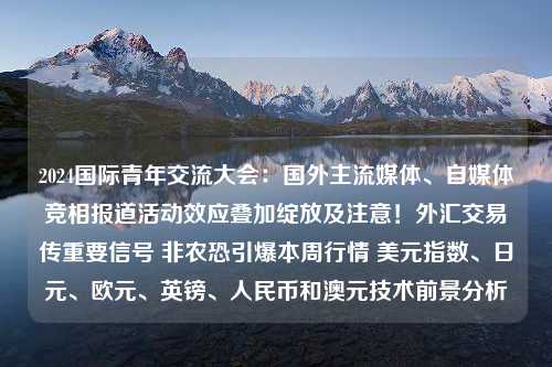 2024国际青年交流大会：国外主流媒体、自媒体竞相报道活动效应叠加绽放及注意！外汇交易传重要信号 非农恐引爆本周行情 美元指数、日元、欧元、英镑、人民币和澳元技术前景分析