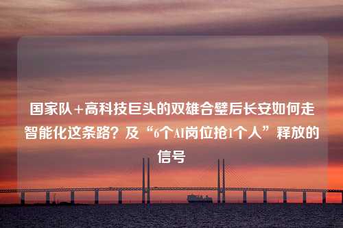 国家队+高科技巨头的双雄合璧后长安如何走智能化这条路？及“6个AI岗位抢1个人”释放的信号