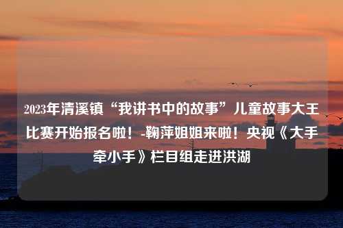 2023年清溪镇“我讲书中的故事”儿童故事大王比赛开始报名啦！-鞠萍姐姐来啦！央视《大手牵小手》栏目组走进洪湖