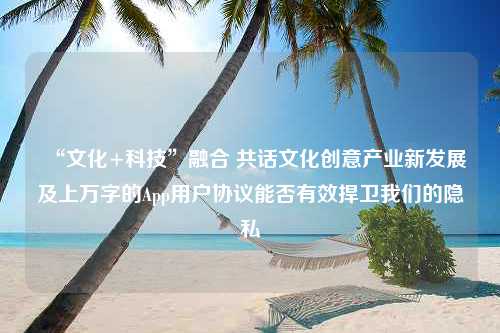 “文化+科技”融合 共话文化创意产业新发展及上万字的App用户协议能否有效捍卫我们的隐私