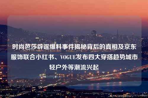 时尚芭莎辟谣爆料事件揭秘背后的真相及京东服饰联合小红书、VOGUE发布四大穿搭趋势城市轻户外等潮流兴起