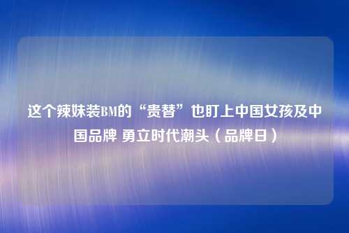 这个辣妹装BM的“贵替”也盯上中国女孩及中国品牌 勇立时代潮头（品牌日）