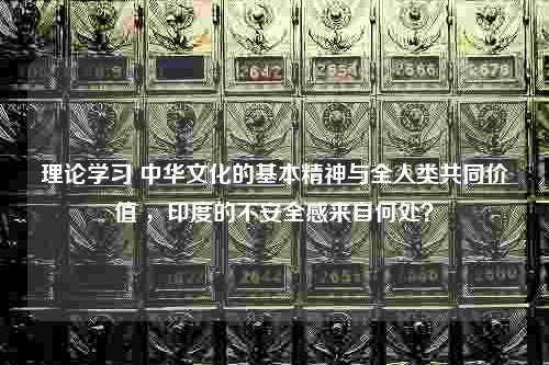 理论学习 中华文化的基本精神与全人类共同价值 ，印度的不安全感来自何处？