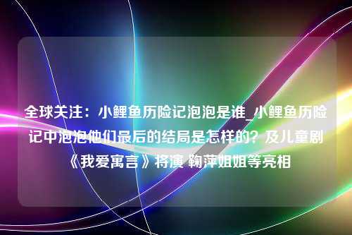 全球关注：小鲤鱼历险记泡泡是谁_小鲤鱼历险记中泡泡他们最后的结局是怎样的？及儿童剧《我爱寓言》将演 鞠萍姐姐等亮相