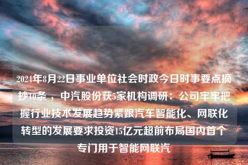 2024年8月22日事业单位社会时政今日时事要点摘抄10条 ，中汽股份获5家机构调研：公司牢牢把握行业技术发展趋势紧跟汽车智能化、网联化转型的发展要求投资15亿元超前布局国内首个专门用于智能网联汽