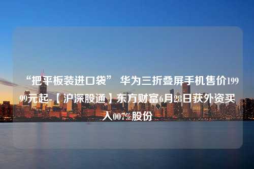 “把平板装进口袋” 华为三折叠屏手机售价19999元起-【沪深股通】东方财富6月28日获外资买入007%股份