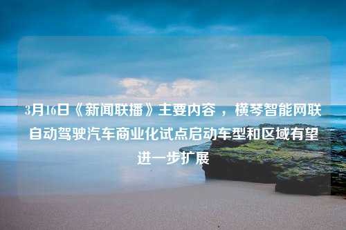 3月16日《新闻联播》主要内容 ，横琴智能网联自动驾驶汽车商业化试点启动车型和区域有望进一步扩展