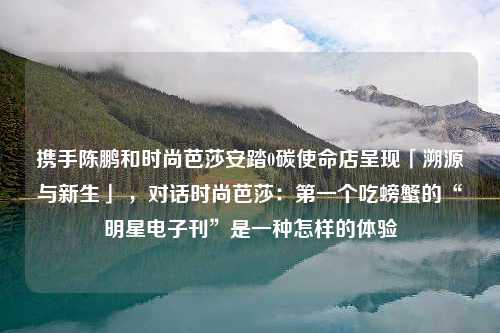 携手陈鹏和时尚芭莎安踏0碳使命店呈现「溯源与新生」 ，对话时尚芭莎：第一个吃螃蟹的“明星电子刊”是一种怎样的体验