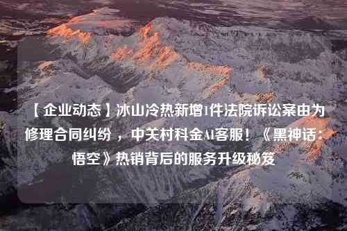 【企业动态】冰山冷热新增1件法院诉讼案由为修理合同纠纷 ，中关村科金AI客服！《黑神话：悟空》热销背后的服务升级秘笈