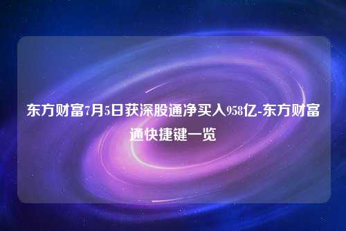 东方财富7月5日获深股通净买入958亿-东方财富通快捷键一览