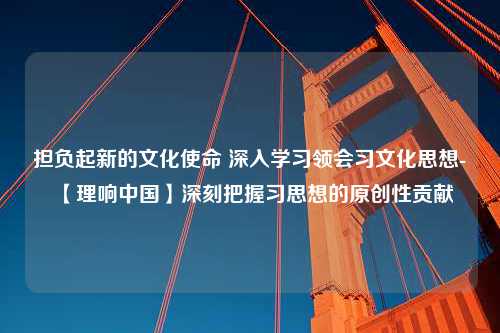 担负起新的文化使命 深入学习领会习文化思想-【理响中国】深刻把握习思想的原创性贡献