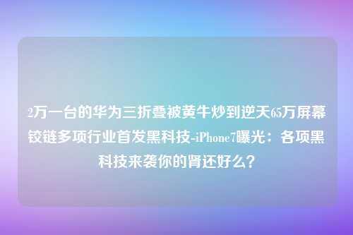 2万一台的华为三折叠被黄牛炒到逆天65万屏幕铰链多项行业首发黑科技-iPhone7曝光：各项黑科技来袭你的肾还好么？