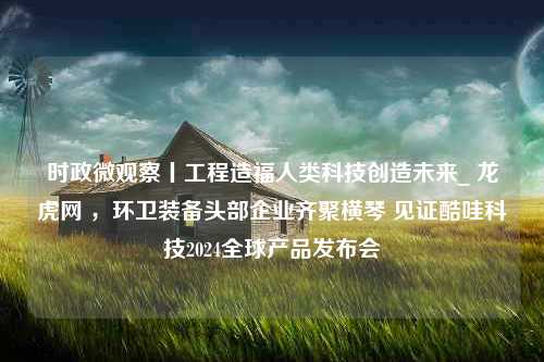 时政微观察丨工程造福人类科技创造未来_ 龙虎网 ，环卫装备头部企业齐聚横琴 见证酷哇科技2024全球产品发布会