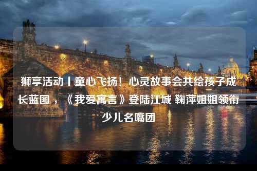 狮享活动丨童心飞扬！心灵故事会共绘孩子成长蓝图 ，《我爱寓言》登陆江城 鞠萍姐姐领衔少儿名嘴团