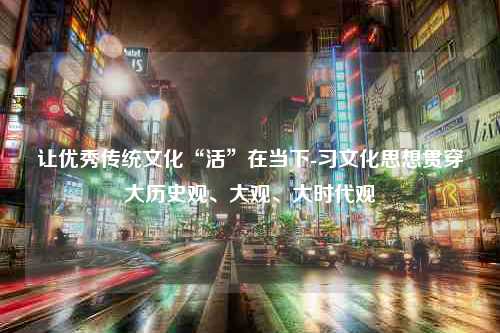 让优秀传统文化“活”在当下-习文化思想贯穿大历史观、大观、大时代观