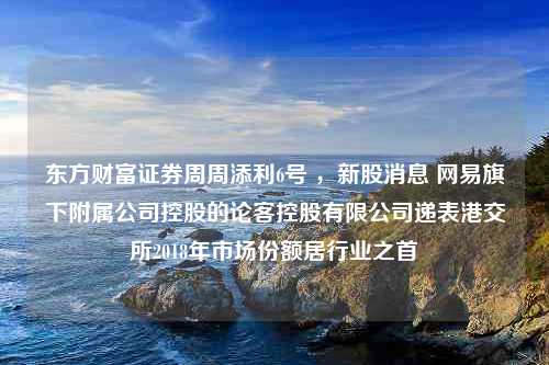 东方财富证券周周添利6号 ，新股消息 网易旗下附属公司控股的论客控股有限公司递表港交所2018年市场份额居行业之首