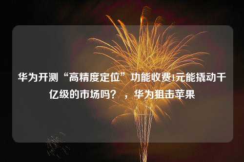 华为开测“高精度定位”功能收费1元能撬动千亿级的市场吗？ ，华为狙击苹果