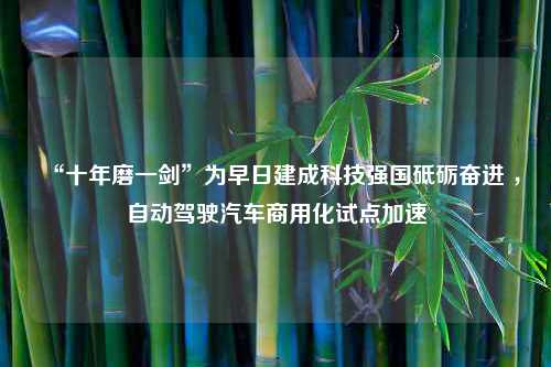 “十年磨一剑”为早日建成科技强国砥砺奋进 ，自动驾驶汽车商用化试点加速