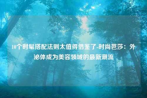 10个时髦搭配法则太值得借鉴了-时尚芭莎：外泌体成为美容领域的最新潮流