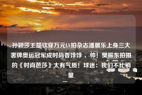 孙颖莎王楚钦穿万元LV拍杂志潘展乐上身三大奢牌奥运冠军成时尚香饽饽 ，帅！樊振东拍摄的《时尚芭莎》太有气质！球迷：我们不比销量