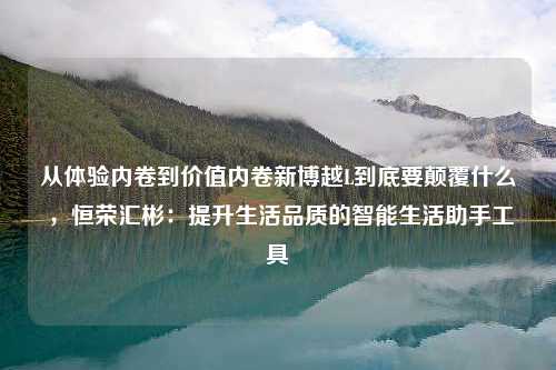 从体验内卷到价值内卷新博越L到底要颠覆什么 ，恒荣汇彬：提升生活品质的智能生活助手工具