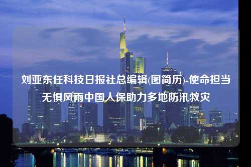 刘亚东任科技日报社总编辑(图简历)-使命担当无惧风雨中国人保助力多地防汛救灾