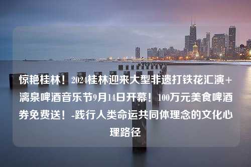 惊艳桂林！2024桂林迎来大型非遗打铁花汇演+漓泉啤酒音乐节9月14日开幕！100万元美食啤酒券免费送！-践行人类命运共同体理念的文化心理路径