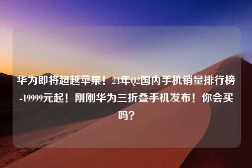 华为即将超越苹果！24年Q2国内手机销量排行榜-19999元起！刚刚华为三折叠手机发布！你会买吗？