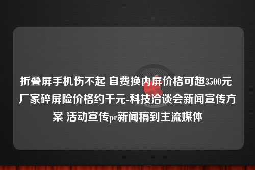 折叠屏手机伤不起 自费换内屏价格可超3500元 厂家碎屏险价格约千元-科技洽谈会新闻宣传方案 活动宣传pr新闻稿到主流媒体